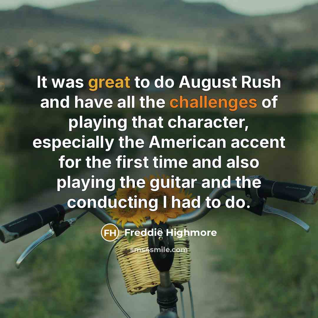 “It was great to do August Rush and have all the challenges of playing that character, especially the American accent for the first time and also playing the guitar and the conducting I had to do.” quote by Freddie Highmore