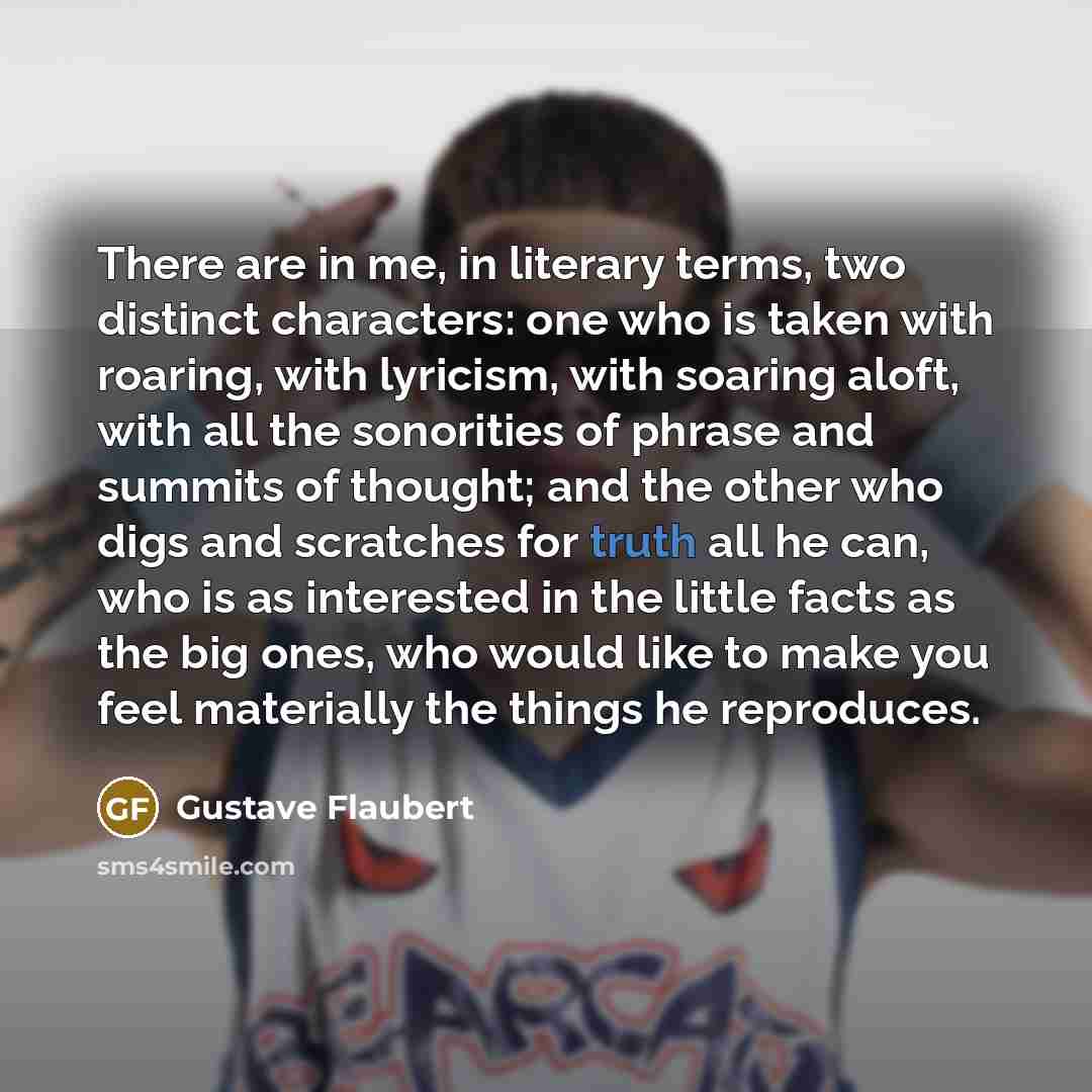 “There are in me, in literary terms, two distinct characters: one who is taken with roaring, with lyricism, with soaring aloft, with all the sonorities of phrase and summits of thought; and the other who digs and scratches for truth all he can, who is as interested in the little facts as the big…” quote by Gustave Flaubert