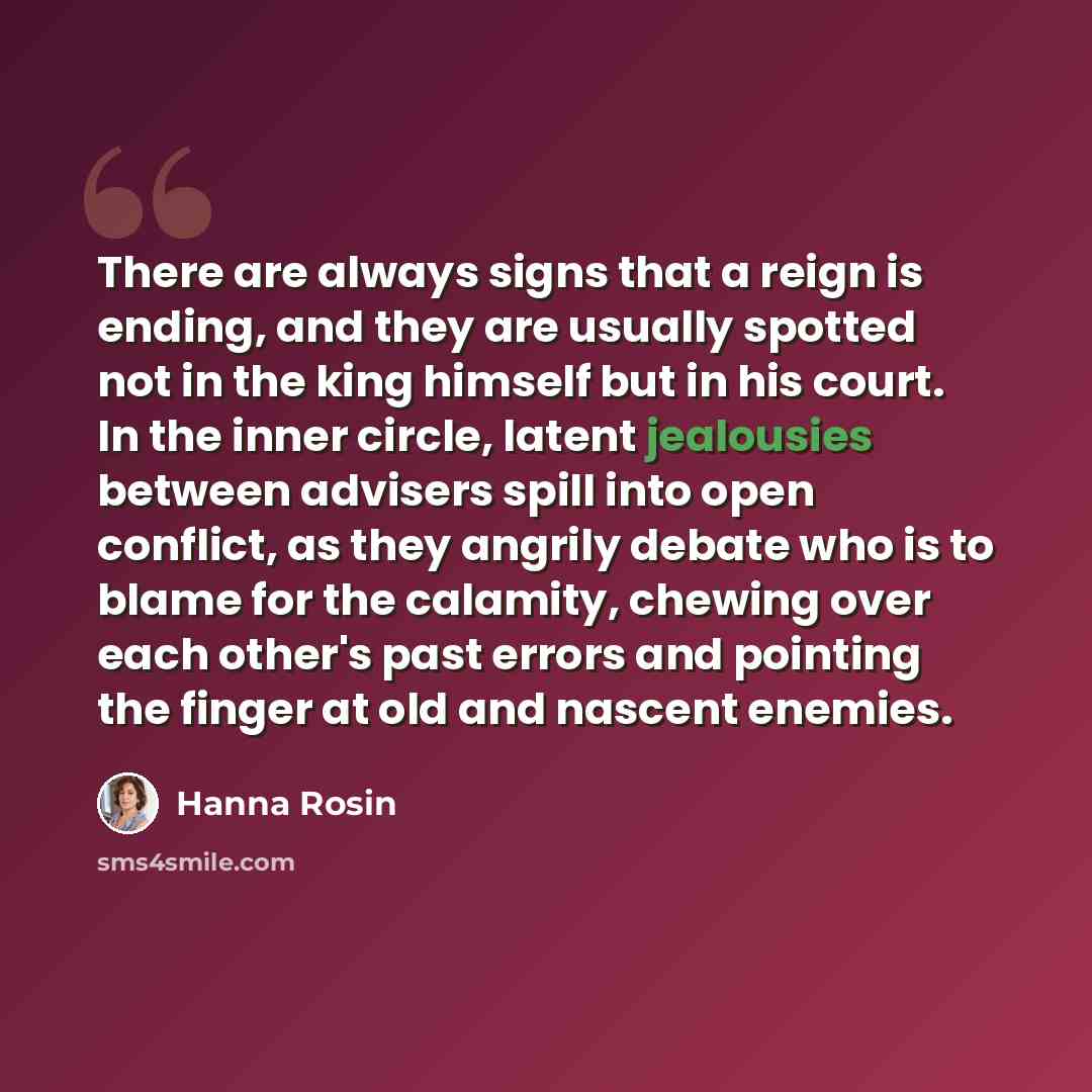 “There are always signs that a reign is ending, and they are usually spotted not in the king himself but in his court. In the inner circle, latent jealousies between advisers spill into open conflict, as they angrily debate who is to blame for the calamity, chewing over each other's past errors and…” quote by Hanna Rosin