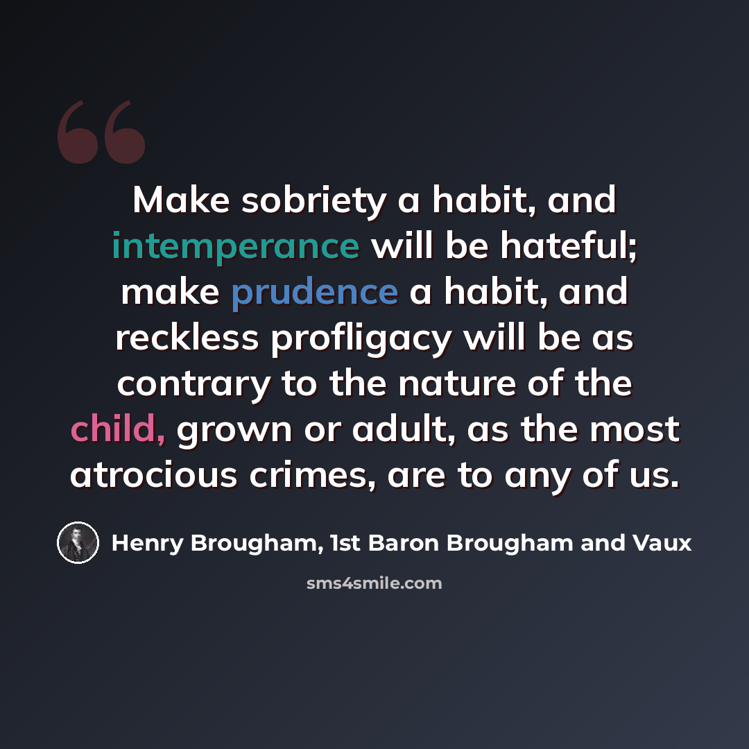 “Make sobriety a habit, and intemperance will be hateful; make prudence a habit, and reckless profligacy will be as contrary to the nature of the child, grown or adult, as the most atrocious crimes, are to any of us.” quote by Henry Brougham, 1st Baron Brougham and Vaux