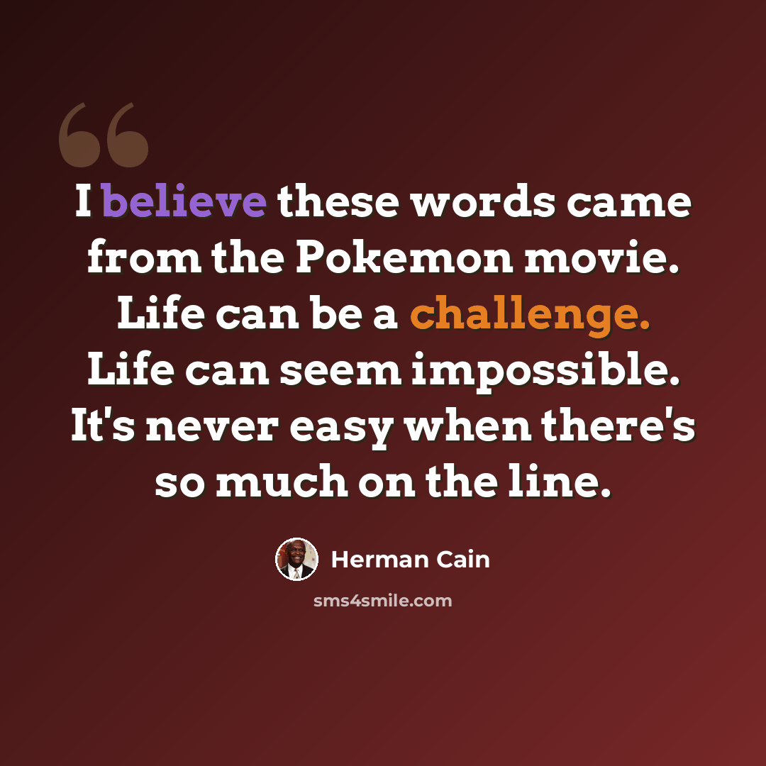 “I believe these words came from the Pokemon movie. Life can be a challenge. Life can seem impossible. It's never easy when there's so much on the line.” quote by Herman Cain