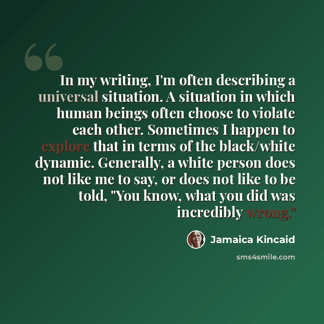 “In my writing, I'm often describing a universal situation. A situation in which human beings often choose to violate each other. Sometimes I happen to explore that in terms of the black/white dynamic. Generally, a white person does not like me to say, or does not like to be told, "You know, what…” quote by Jamaica Kincaid
