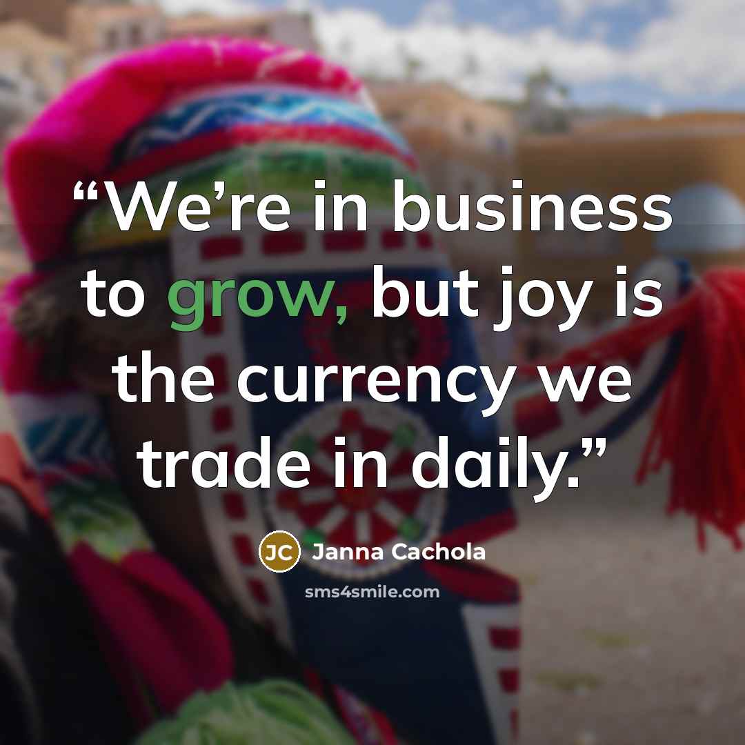 “We’re in business to grow, but joy is the currency we trade in daily.” quote by Janna Cachola