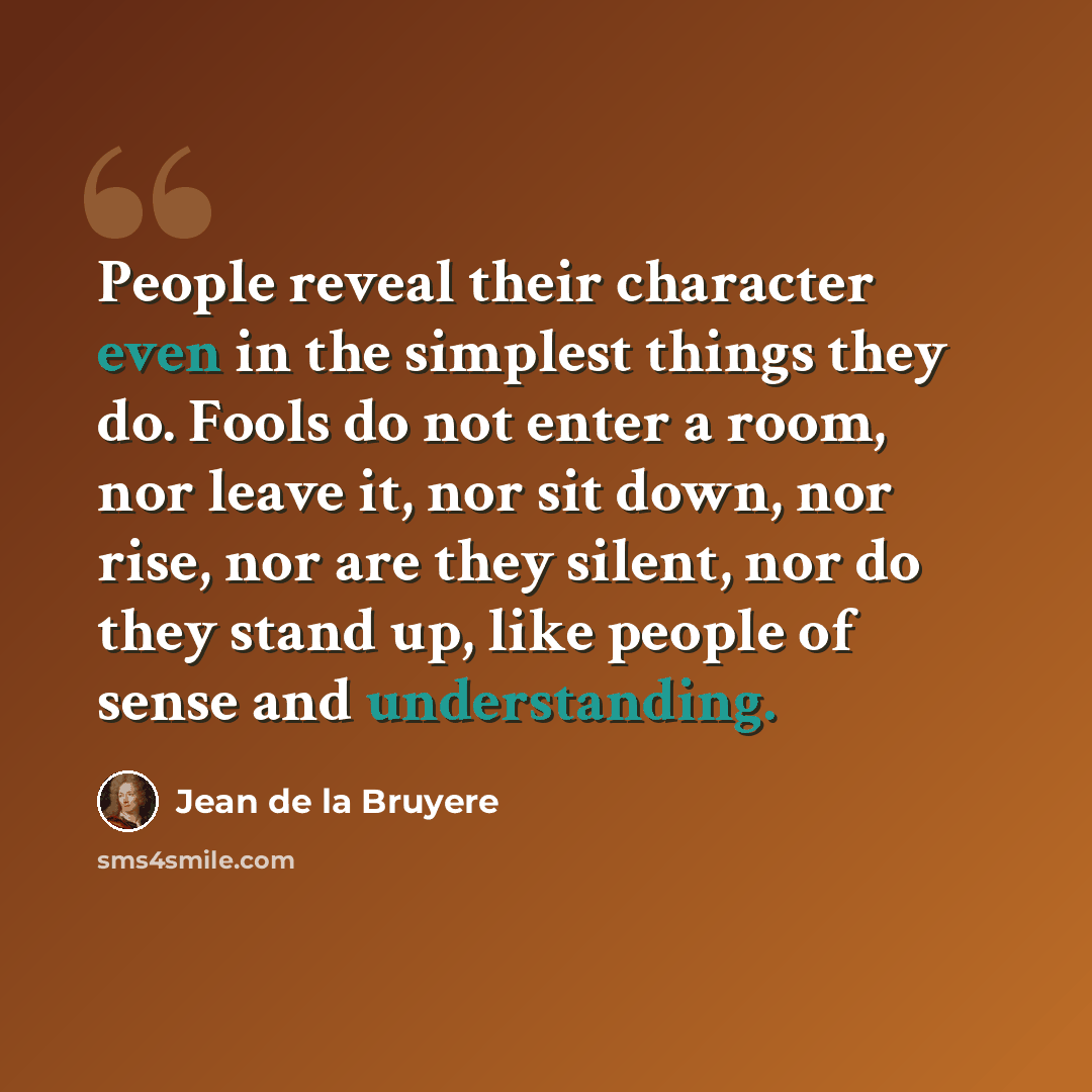 “People reveal their character even in the simplest things they do. Fools do not enter a room, nor leave it, nor sit down, nor rise, nor are they silent, nor do they stand up, like people of sense and understanding.” quote by Jean de la Bruyere