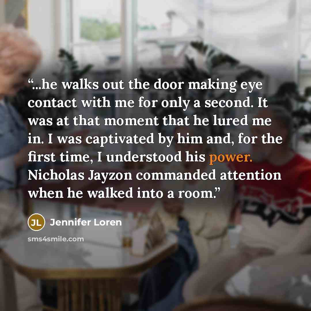 “...he walks out the door making eye contact with me for only a second. It was at that moment that he lured me in. I was captivated by him and, for the first time, I understood his power. Nicholas Jayzon commanded attention when he walked into a room.” quote by Jennifer Loren