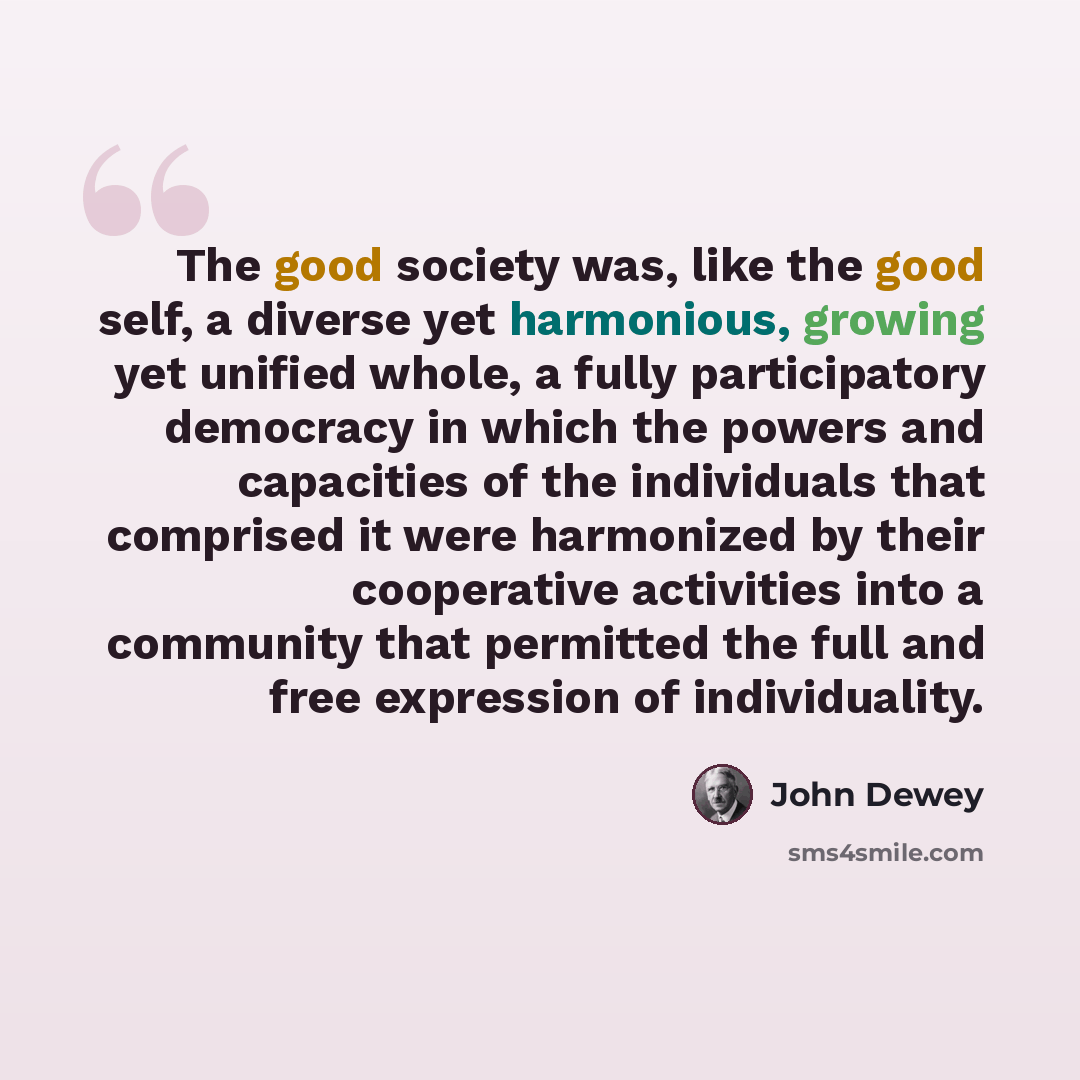 “The good society was, like the good self, a diverse yet harmonious, growing yet unified whole, a fully participatory democracy in which the powers and capacities of the individuals that comprised it were harmonized by their cooperative activities into a community that permitted the full and free…” quote by John Dewey