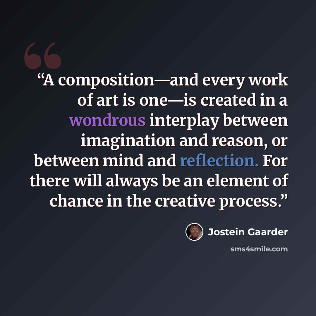 “A composition—and every work of art is one—is created in a wondrous interplay between imagination and reason, or between mind and reflection. For there will always be an element of chance in the creative process.” quote by Jostein Gaarder