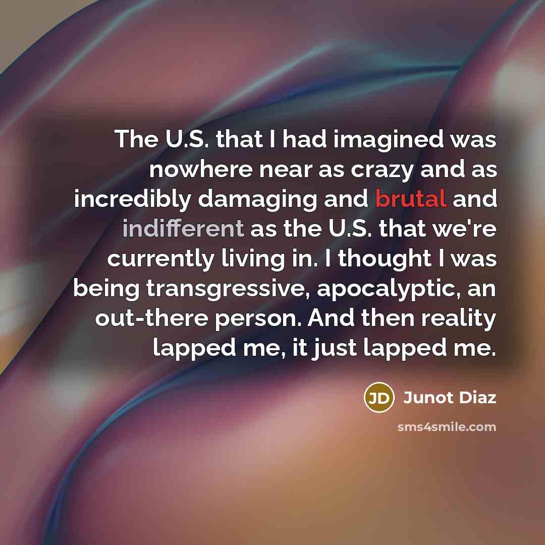 “The U.S. that I had imagined was nowhere near as crazy and as incredibly damaging and brutal and indifferent as the U.S. that we're currently living in. I thought I was being transgressive, apocalyptic, an out-there person. And then reality lapped me, it just lapped me.” quote by Junot Diaz