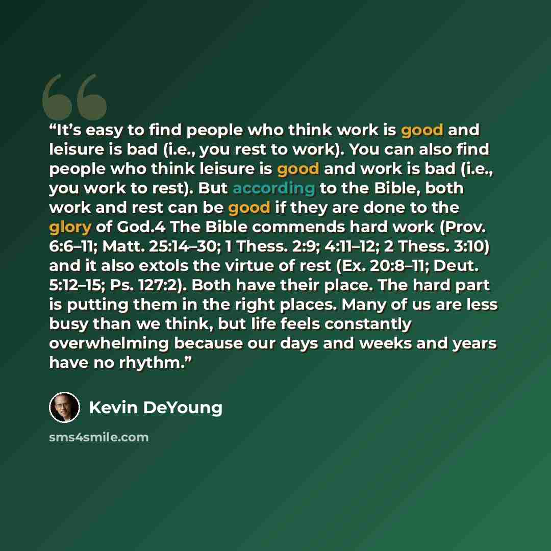 “It’s easy to find people who think work is good and leisure is bad (i.e., you rest to work). You can also find people who think leisure is good and work is bad (i.e., you work to rest). But according to the Bible, both work and rest can be good if they are done to the glory of God.4 The Bible…” quote by Kevin DeYoung