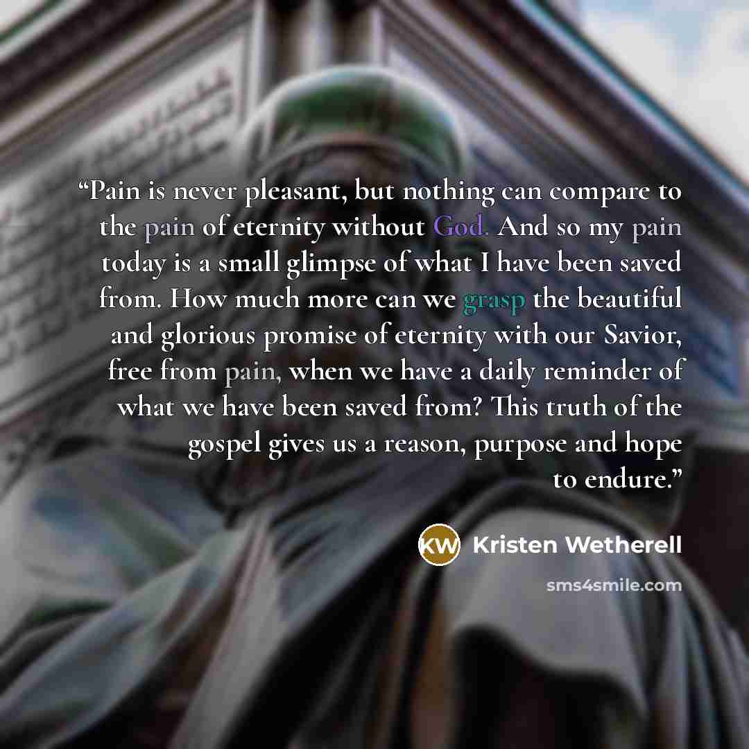 “Pain is never pleasant, but nothing can compare to the pain of eternity without God. And so my pain today is a small glimpse of what I have been saved from. How much more can we grasp the beautiful and glorious promise of eternity with our Savior, free from pain, when we have a daily reminder of…” quote by Kristen Wetherell