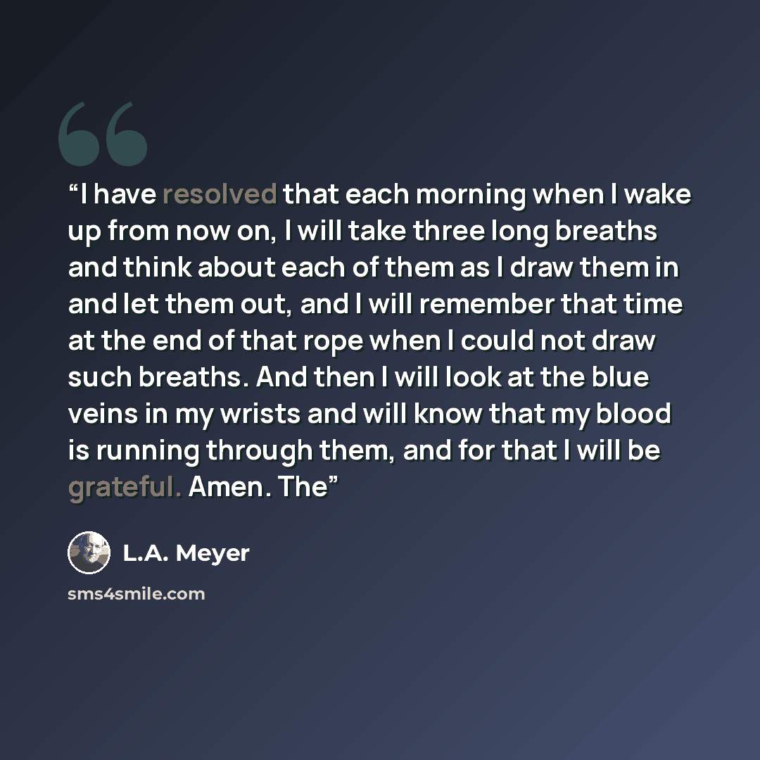 “I have resolved that each morning when I wake up from now on, I will take three long breaths and think about each of them as I draw them in and let them out, and I will remember that time at the end of that rope when I could not draw such breaths. And then I will look at the blue veins in my…” quote by L.A. Meyer