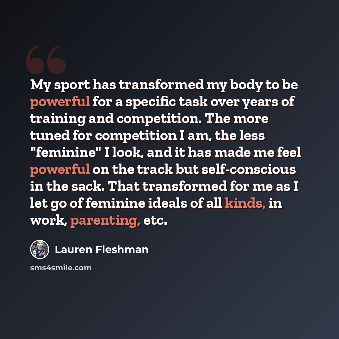 “My sport has transformed my body to be powerful for a specific task over years of training and competition. The more tuned for competition I am, the less "feminine" I look, and it has made me feel powerful on the track but self-conscious in the sack. That transformed for me as I let go of feminine…” quote by Lauren Fleshman
