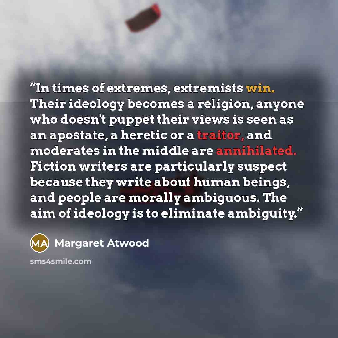 “In times of extremes, extremists win. Their ideology becomes a religion, anyone who doesn't puppet their views is seen as an apostate, a heretic or a traitor, and moderates in the middle are annihilated. Fiction writers are particularly suspect because they write about human beings, and people are…” quote by Margaret Atwood
