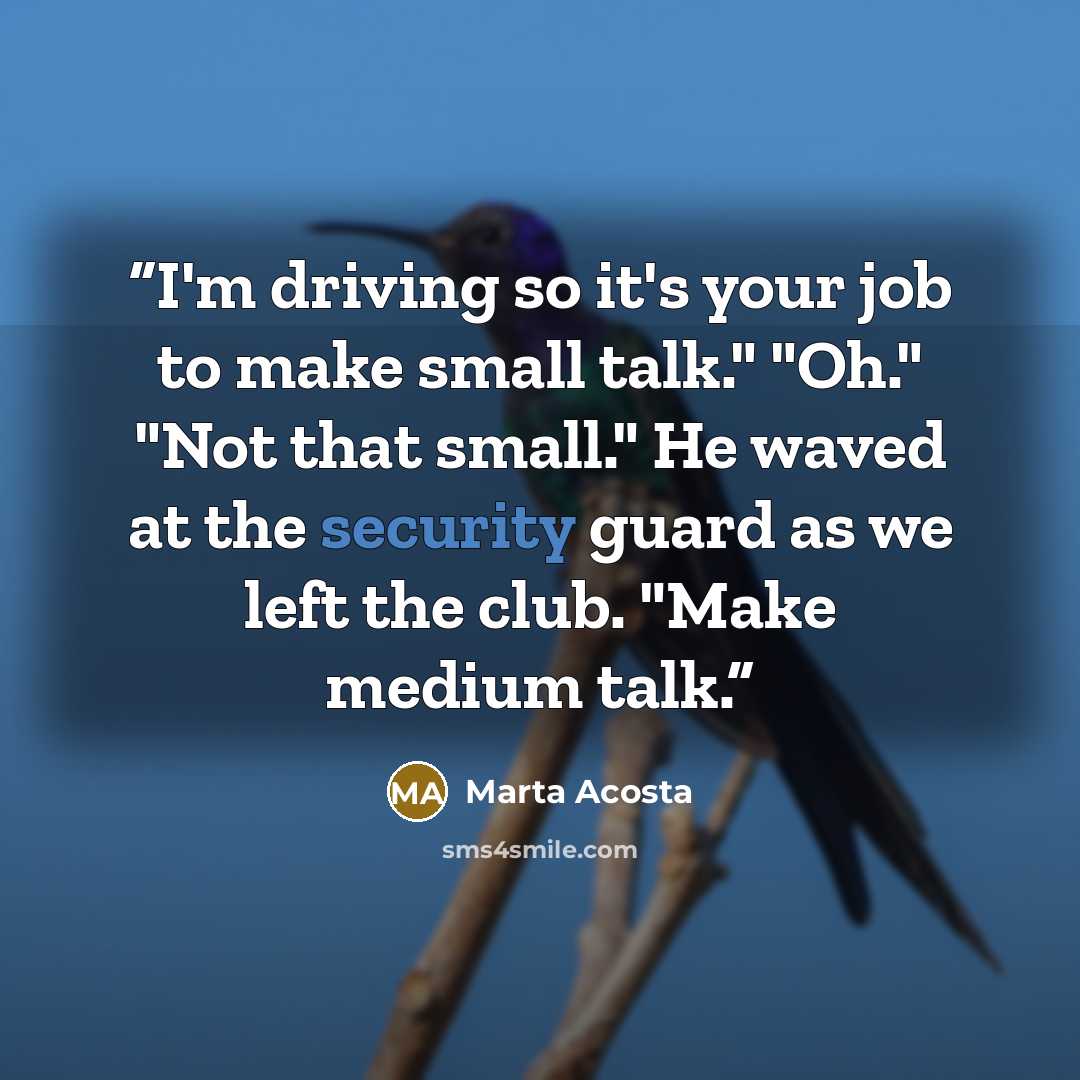 “I'm driving so it's your job to make small talk." "Oh." "Not that small." He waved at the security guard as we left the club. "Make medium talk.” quote by Marta Acosta