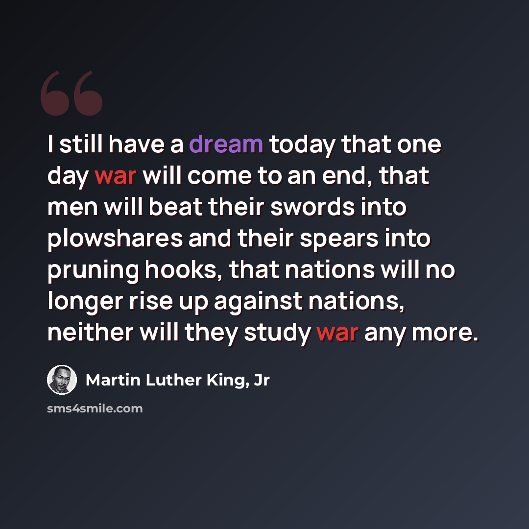 “I still have a dream today that one day war will come to an end, that men will beat their swords into plowshares and their spears into pruning hooks, that nations will no longer rise up against nations, neither will they study war any more.” quote by Martin Luther King, Jr