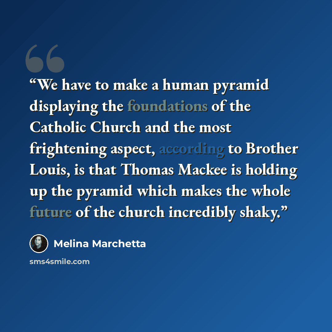 “We have to make a human pyramid displaying the foundations of the Catholic Church and the most frightening aspect, according to Brother Louis, is that Thomas Mackee is holding up the pyramid which makes the whole future of the church incredibly shaky.” quote by Melina Marchetta