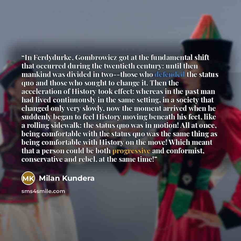 “In Ferdydurke, Gombrowicz got at the fundamental shift that occurred during the twentieth century: until then mankind was divided in two--those who defended the status quo and those who sought to change it. Then the acceleration of History took effect: whereas in the past man had lived…” quote by Milan Kundera