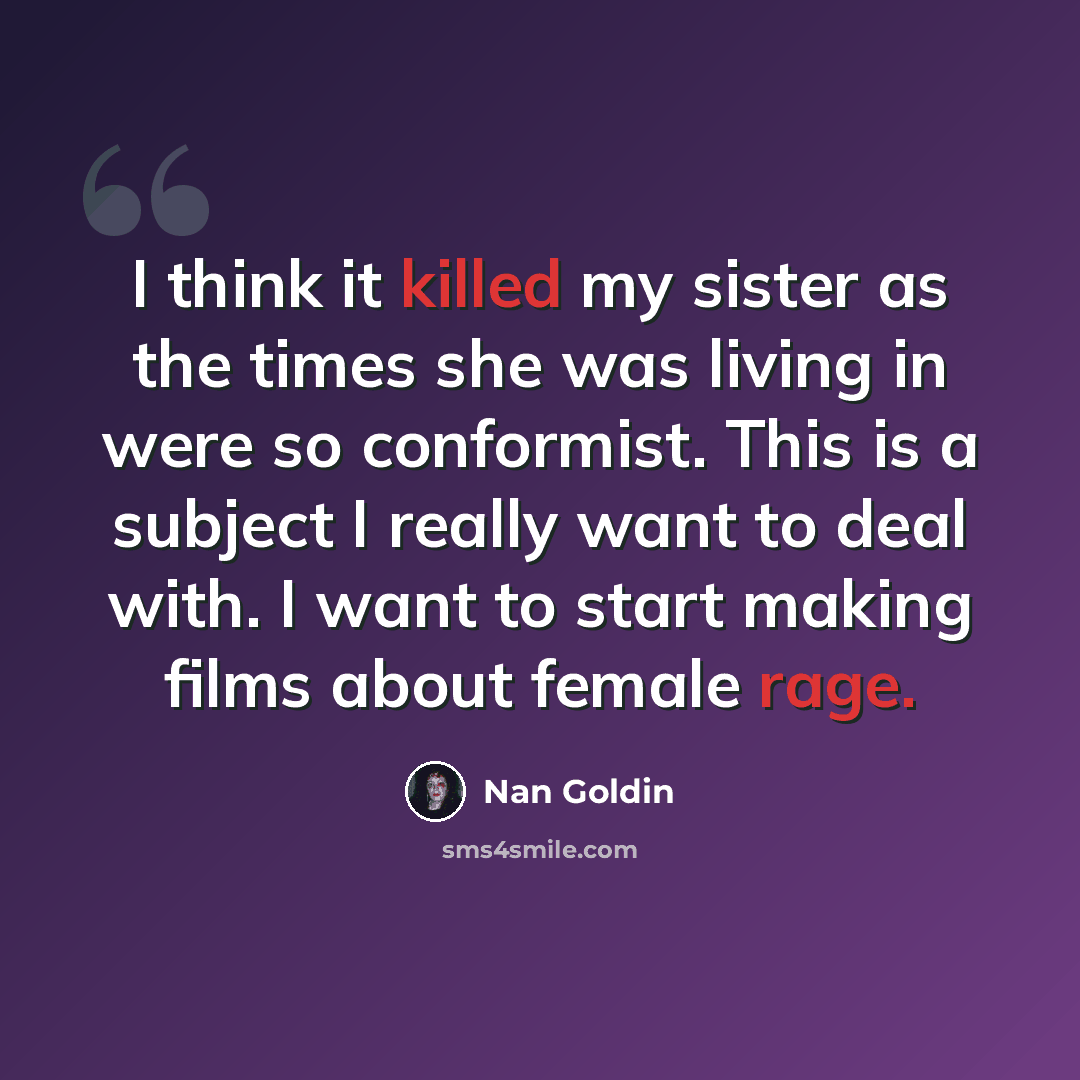 “I think it killed my sister as the times she was living in were so conformist. This is a subject I really want to deal with. I want to start making films about female rage.” quote by Nan Goldin