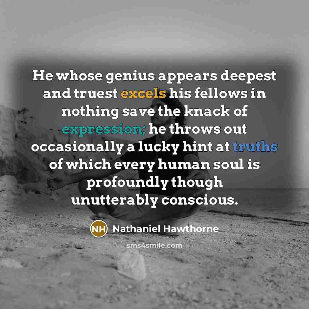 “He whose genius appears deepest and truest excels his fellows in nothing save the knack of expression; he throws out occasionally a lucky hint at truths of which every human soul is profoundly though unutterably conscious.” quote by Nathaniel Hawthorne