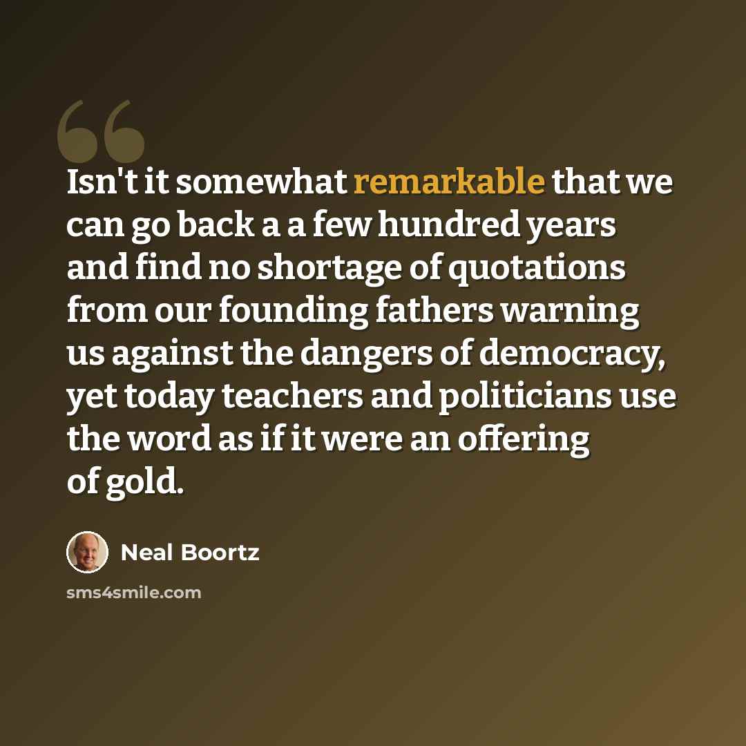 “Isn't it somewhat remarkable that we can go back a a few hundred years and find no shortage of quotations from our founding fathers warning us against the dangers of democracy, yet today teachers and politicians use the word as if it were an offering of gold.” quote by Neal Boortz
