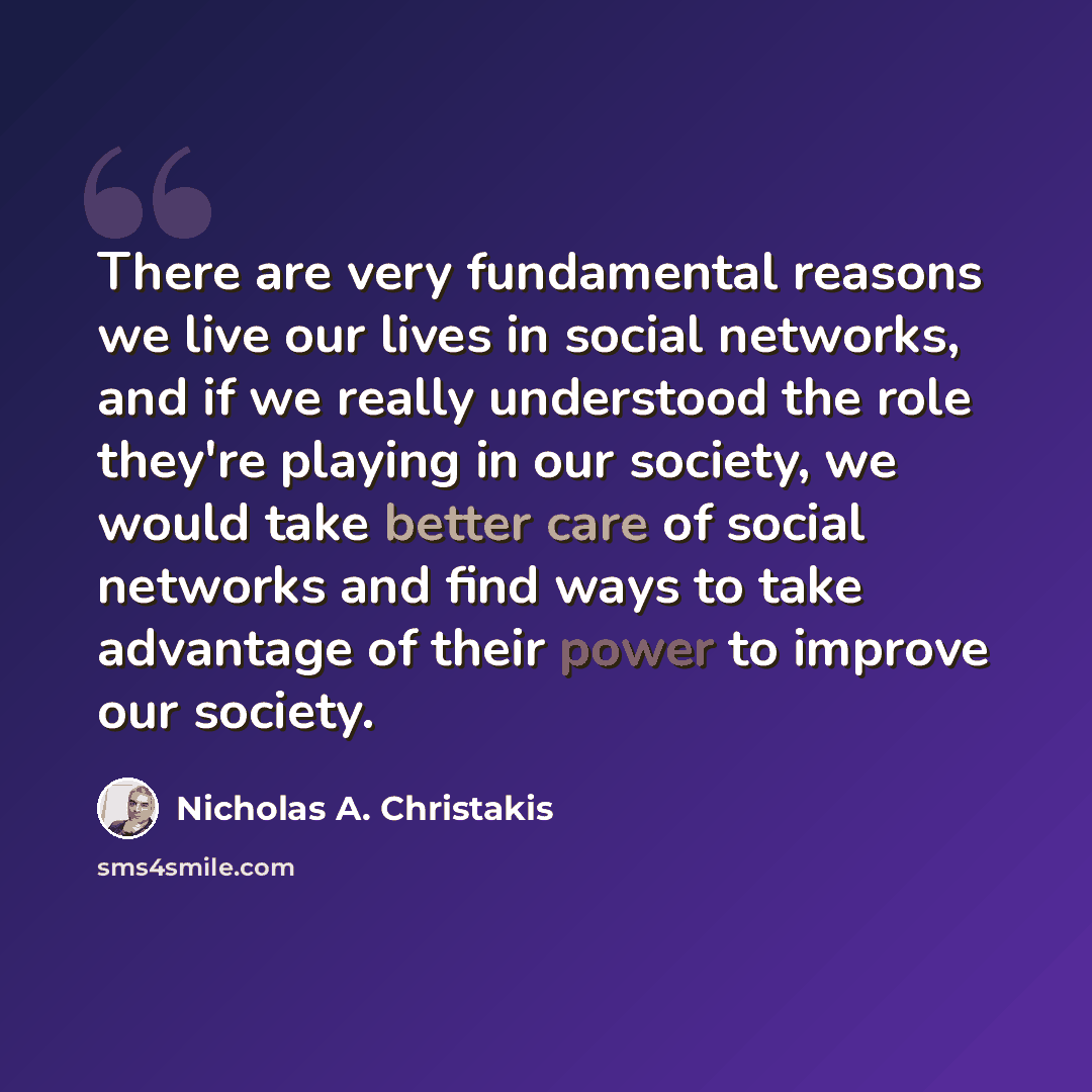 “There are very fundamental reasons we live our lives in social networks, and if we really understood the role they're playing in our society, we would take better care of social networks and find ways to take advantage of their power to improve our society.” quote by Nicholas A. Christakis