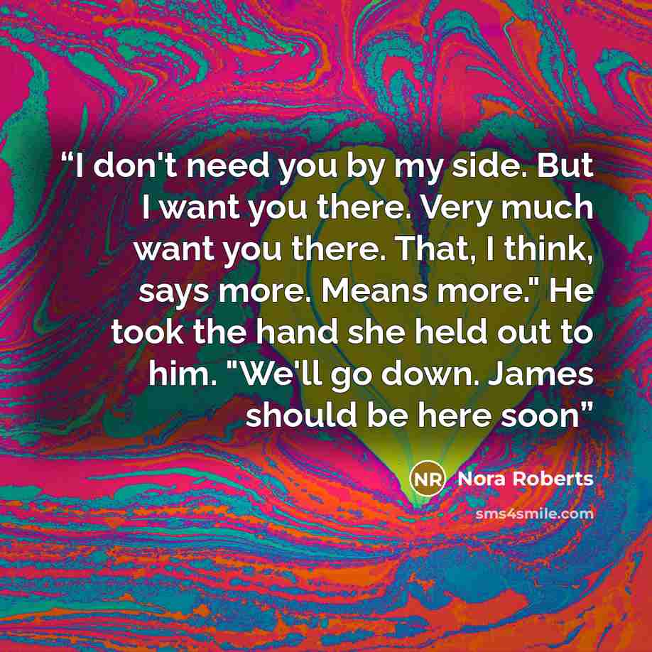 “I don't need you by my side. But I want you there. Very much want you there. That, I think, says more. Means more." He took the hand she held out to him. "We'll go down. James should be here soon” quote by Nora Roberts