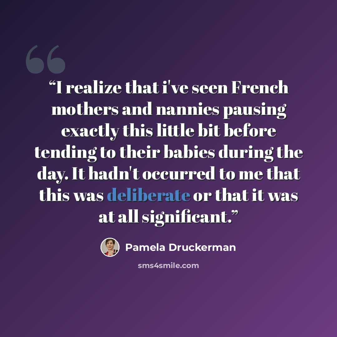 “I realize that i've seen French mothers and nannies pausing exactly this little bit before tending to their babies during the day. It hadn't occurred to me that this was deliberate or that it was at all significant.” quote by Pamela Druckerman