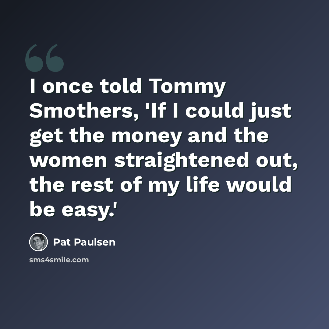 “I once told Tommy Smothers, 'If I could just get the money and the women straightened out, the rest of my life would be easy.'” quote by Pat Paulsen