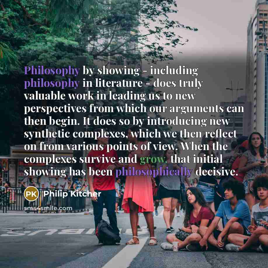 “Philosophy by showing - including philosophy in literature - does truly valuable work in leading us to new perspectives from which our arguments can then begin. It does so by introducing new synthetic complexes, which we then reflect on from various points of view. When the complexes survive and…” quote by Philip Kitcher