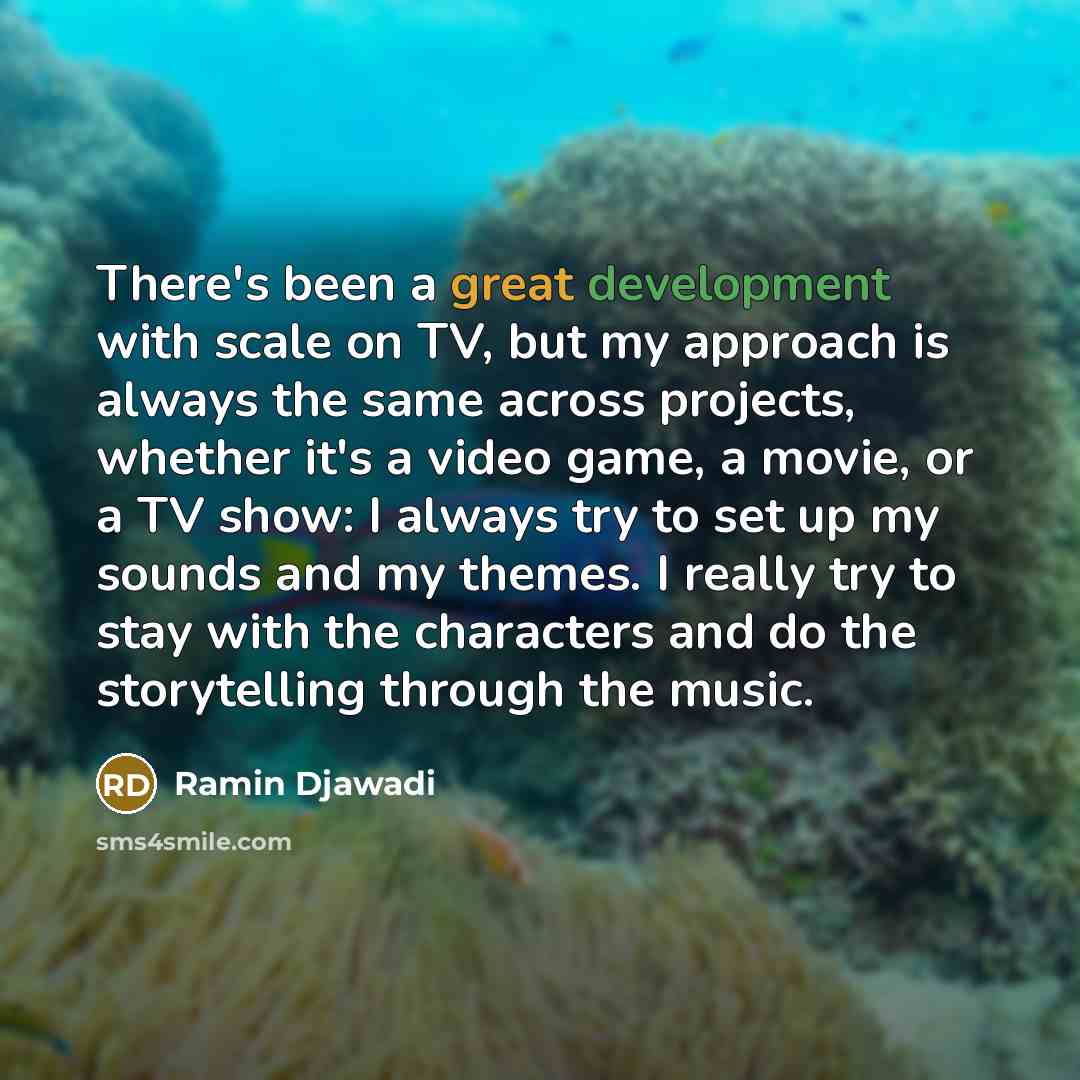 “There's been a great development with scale on TV, but my approach is always the same across projects, whether it's a video game, a movie, or a TV show: I always try to set up my sounds and my themes. I really try to stay with the characters and do the storytelling through the music.” quote by Ramin Djawadi
