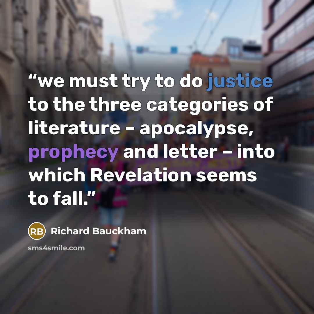 “we must try to do justice to the three categories of literature – apocalypse, prophecy and letter – into which Revelation seems to fall.” quote by Richard Bauckham