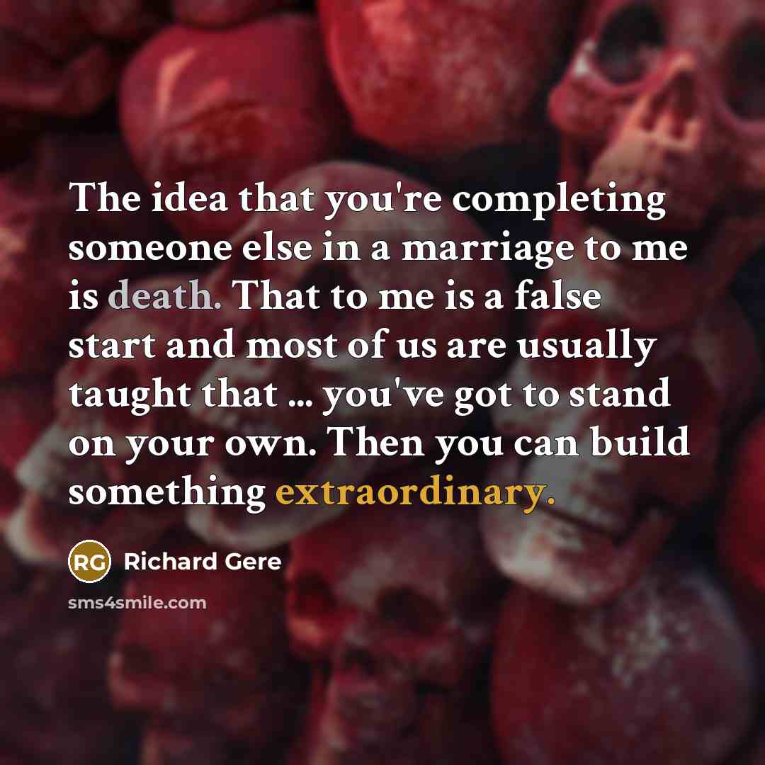 “The idea that you're completing someone else in a marriage to me is death. That to me is a false start and most of us are usually taught that ... you've got to stand on your own. Then you can build something extraordinary.” quote by Richard Gere