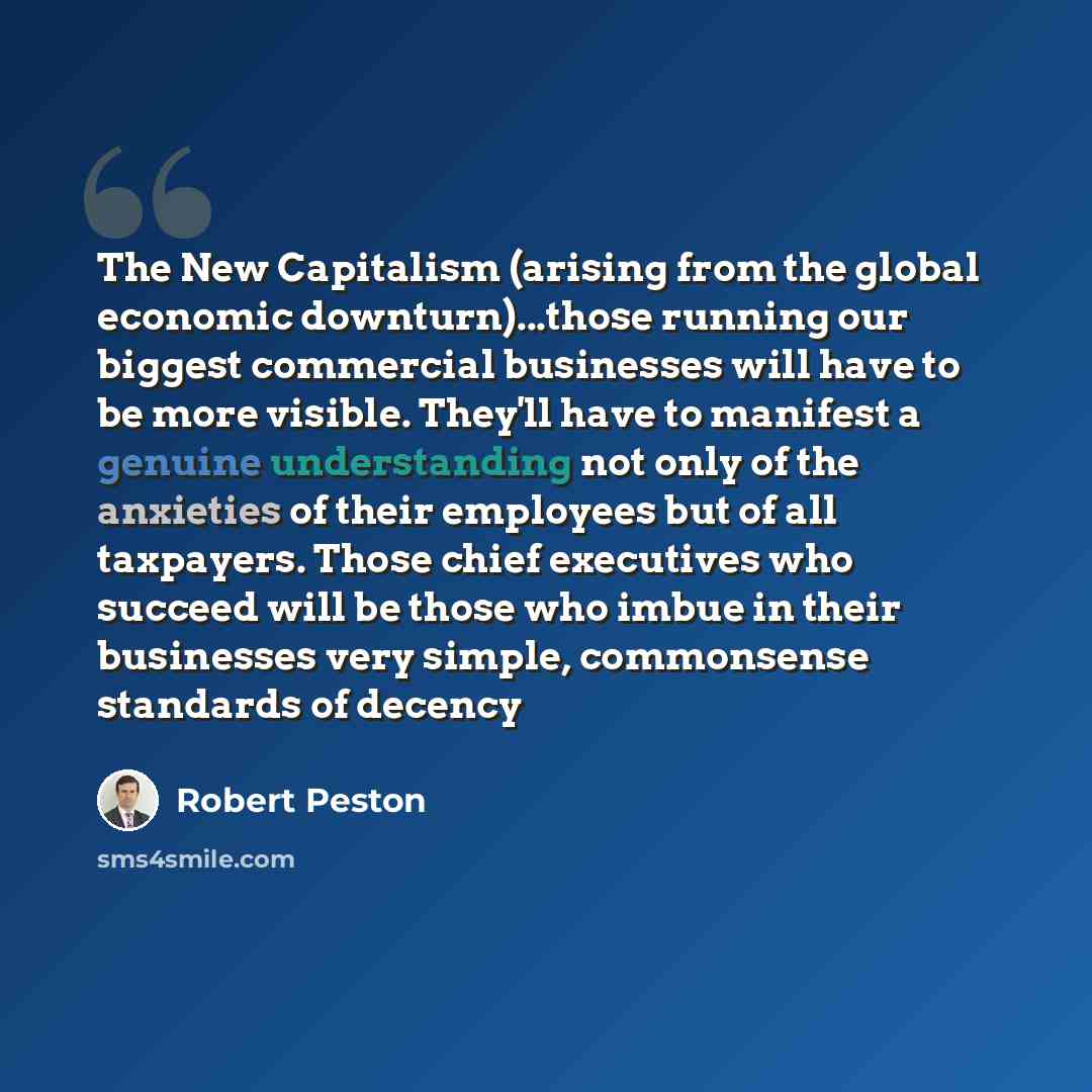 “The New Capitalism (arising from the global economic downturn)...those running our biggest commercial businesses will have to be more visible. They'll have to manifest a genuine understanding not only of the anxieties of their employees but of all taxpayers. Those chief executives who succeed will…” quote by Robert Peston