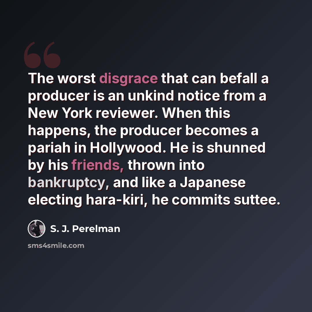 “The worst disgrace that can befall a producer is an unkind notice from a New York reviewer. When this happens, the producer becomes a pariah in Hollywood. He is shunned by his friends, thrown into bankruptcy, and like a Japanese electing hara-kiri, he commits suttee.” quote by S. J. Perelman