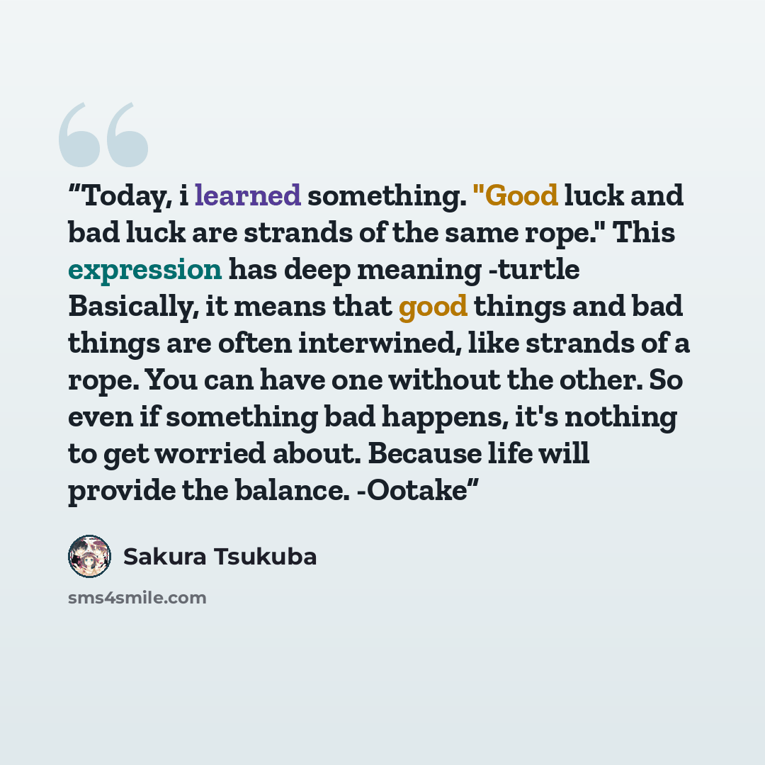 “Today, i learned something. "Good luck and bad luck are strands of the same rope." This expression has deep meaning -turtle Basically, it means that good things and bad things are often interwined, like strands of a rope. You can have one without the other. So even if something bad happens, it's…” quote by Sakura Tsukuba