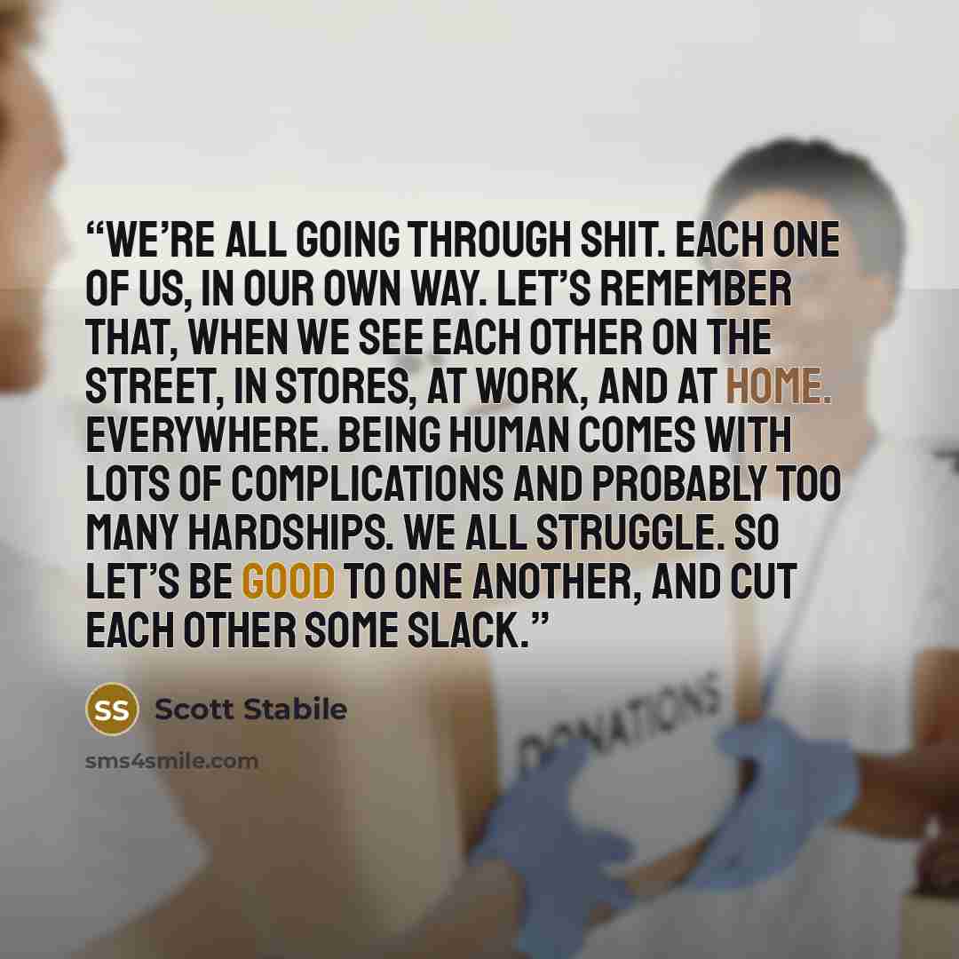 “We’re all going through shit. Each one of us, in our own way. Let’s remember that, when we see each other on the street, in stores, at work, and at home. Everywhere. Being human comes with lots of complications and probably too many hardships. We all struggle. So let’s be good to one another, and…” quote by Scott Stabile