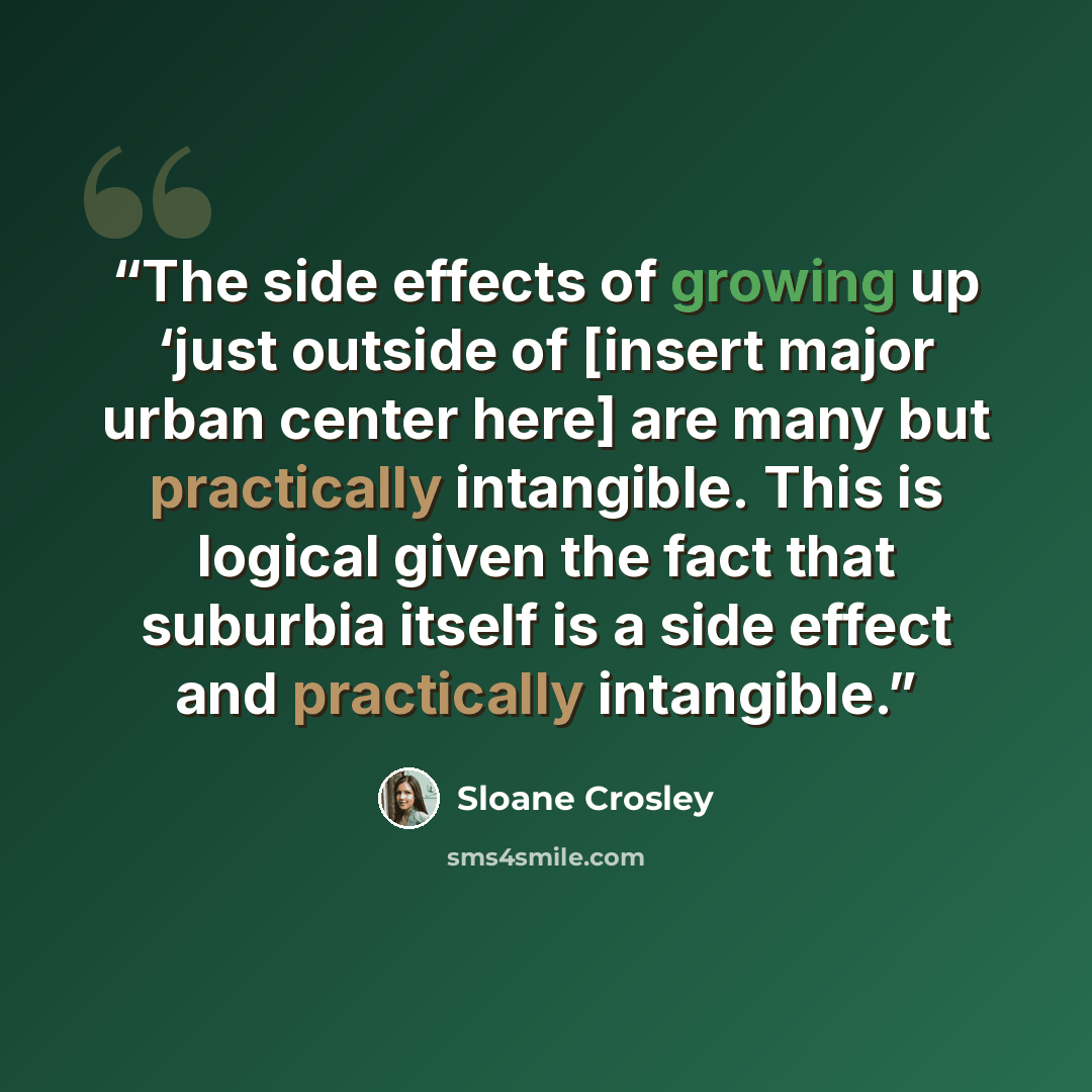 “The side effects of growing up ‘just outside of [insert major urban center here] are many but practically intangible. This is logical given the fact that suburbia itself is a side effect and practically intangible.” quote by Sloane Crosley