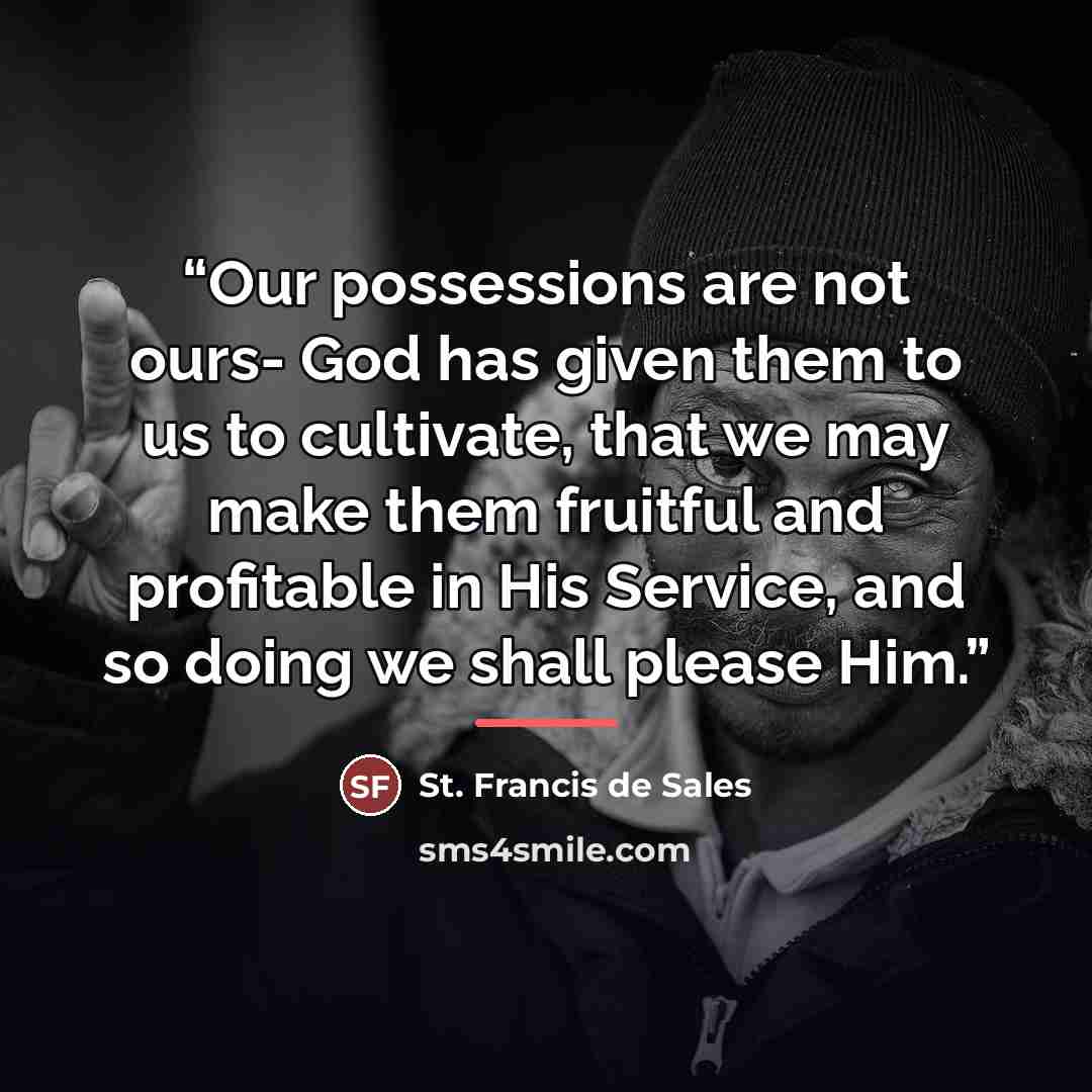 “Our possessions are not ours- God has given them to us to cultivate, that we may make them fruitful and profitable in His Service, and so doing we shall please Him.” quote by St. Francis de Sales