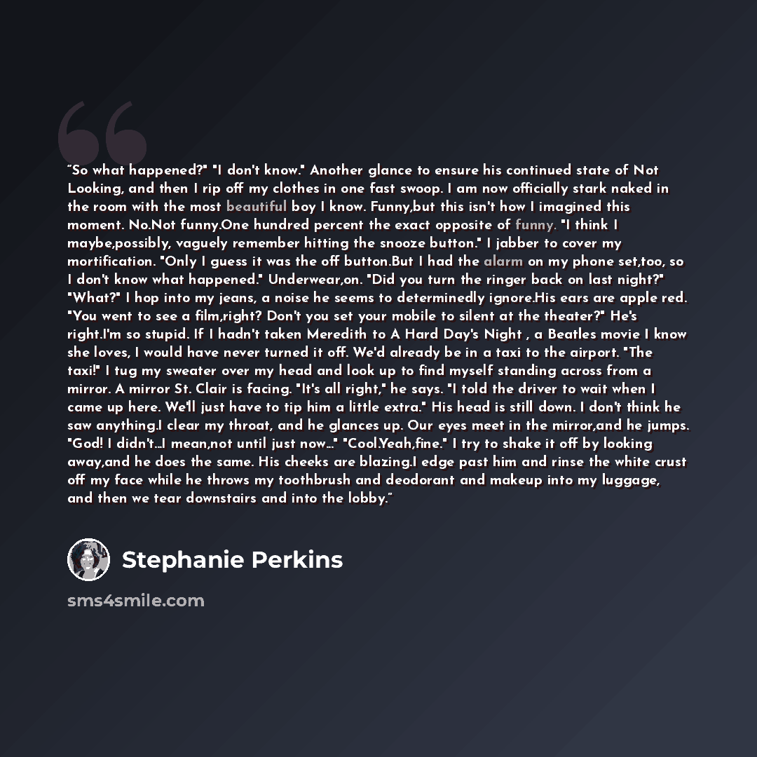 “So what happened?" "I don't know." Another glance to ensure his continued state of Not Looking, and then I rip off my clothes in one fast swoop. I am now officially stark naked in the room with the most beautiful boy I know. Funny,but this isn't how I imagined this moment. No.Not funny.One hundred…” quote by Stephanie Perkins