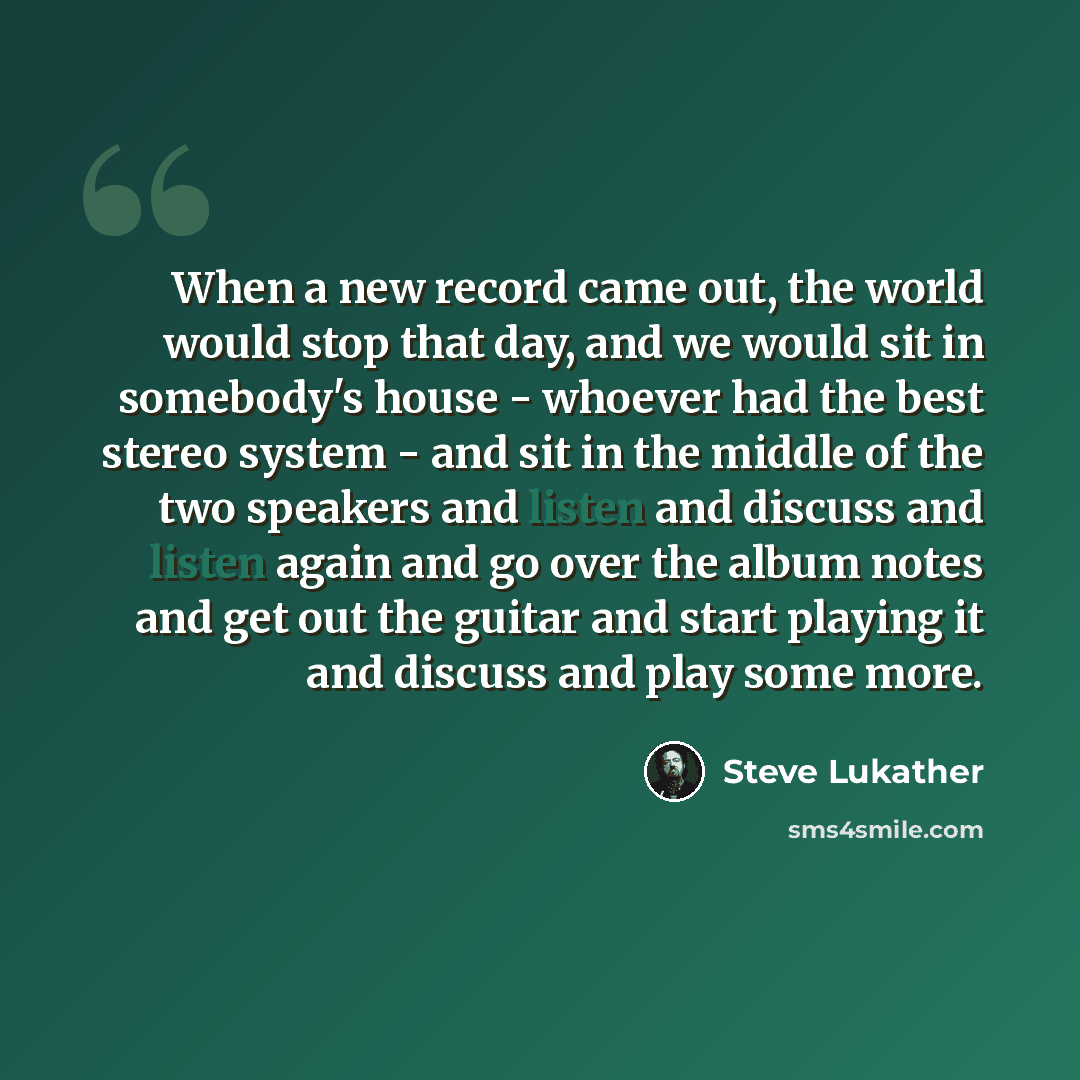 “When a new record came out, the world would stop that day, and we would sit in somebody's house - whoever had the best stereo system - and sit in the middle of the two speakers and listen and discuss and listen again and go over the album notes and get out the guitar and start playing it and…” quote by Steve Lukather