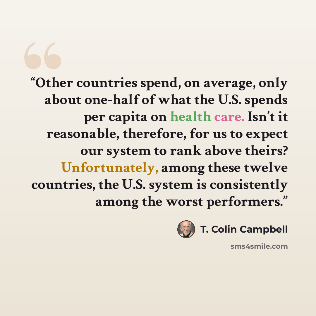 “Other countries spend, on average, only about one-half of what the U.S. spends per capita on health care. Isn’t it reasonable, therefore, for us to expect our system to rank above theirs? Unfortunately, among these twelve countries, the U.S. system is consistently among the worst performers.” quote by T. Colin Campbell