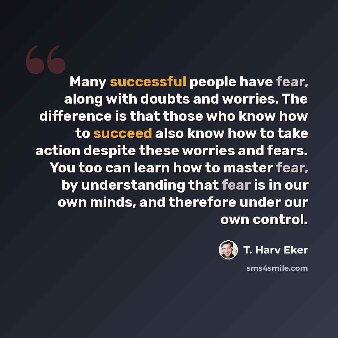 “Many successful people have fear, along with doubts and worries. The difference is that those who know how to succeed also know how to take action despite these worries and fears. You too can learn how to master fear, by understanding that fear is in our own minds, and therefore under our own…” quote by T. Harv Eker