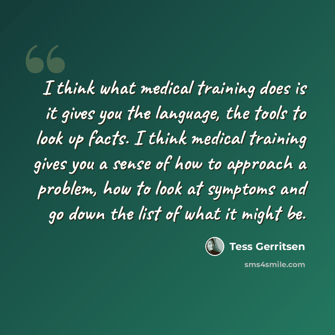 “I think what medical training does is it gives you the language, the tools to look up facts. I think medical training gives you a sense of how to approach a problem, how to look at symptoms and go down the list of what it might be.” quote by Tess Gerritsen