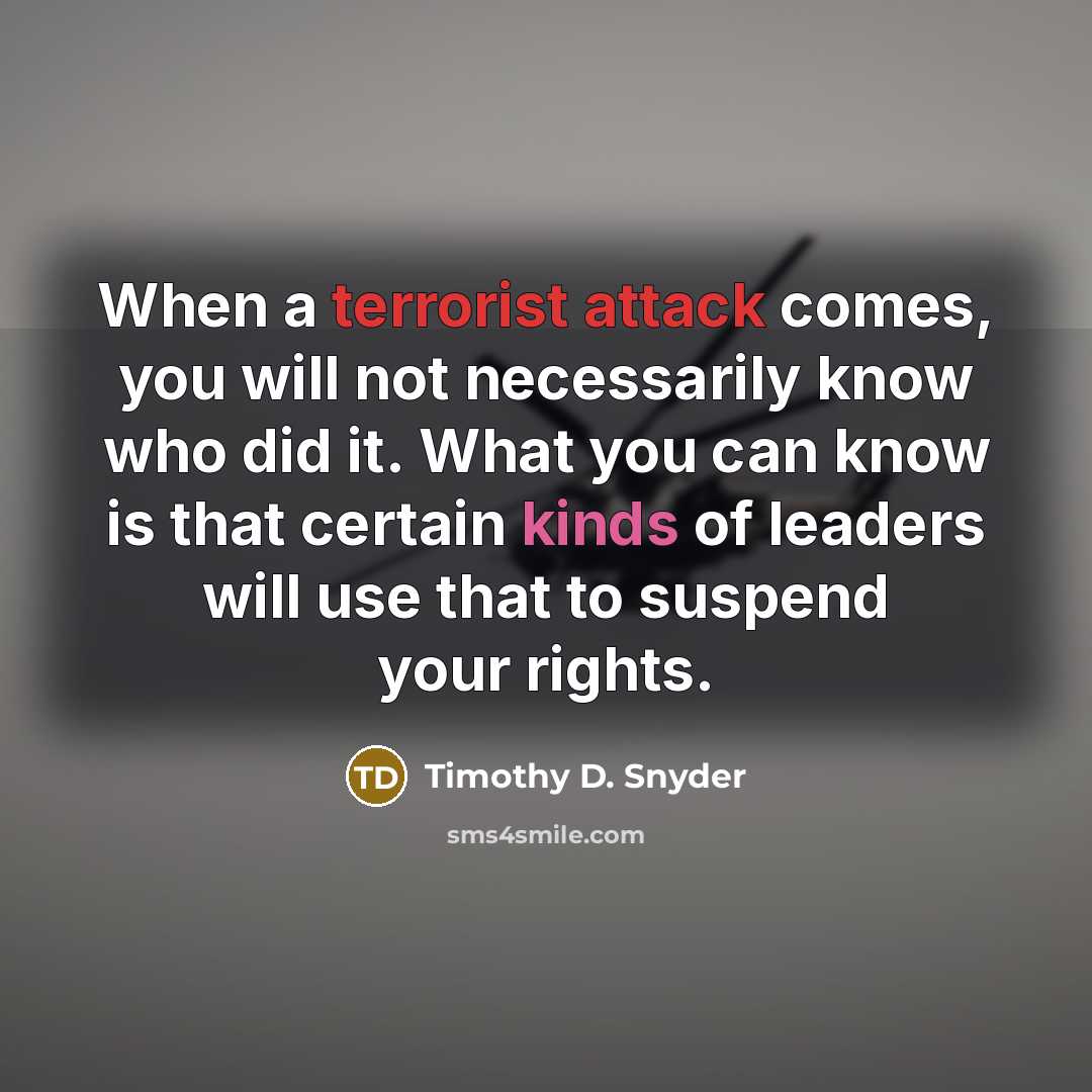 “When a terrorist attack comes, you will not necessarily know who did it. What you can know is that certain kinds of leaders will use that to suspend your rights.” quote by Timothy D. Snyder
