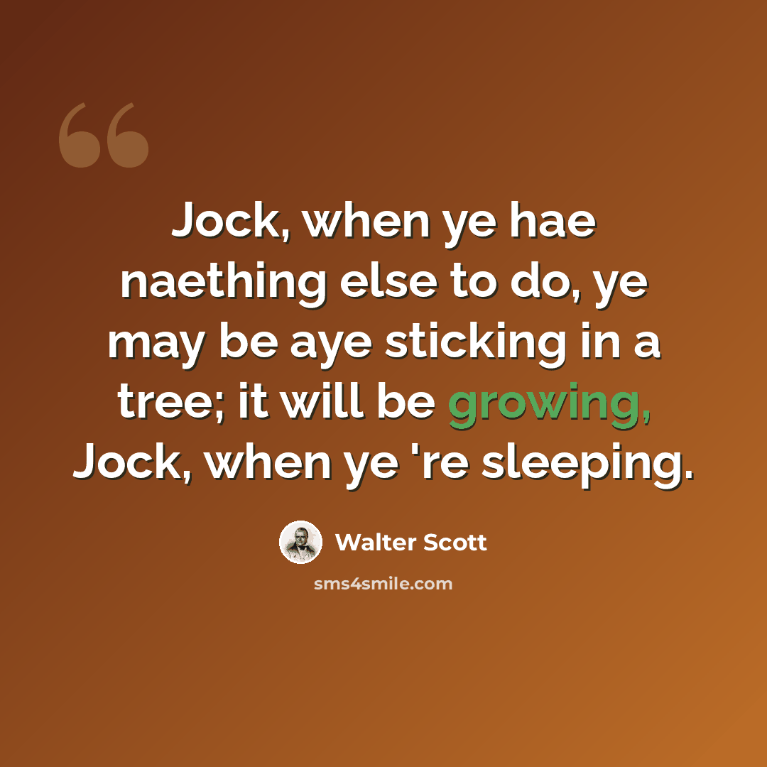 “Jock, when ye hae naething else to do, ye may be aye sticking in a tree; it will be growing, Jock, when ye 're sleeping.” quote by Walter Scott