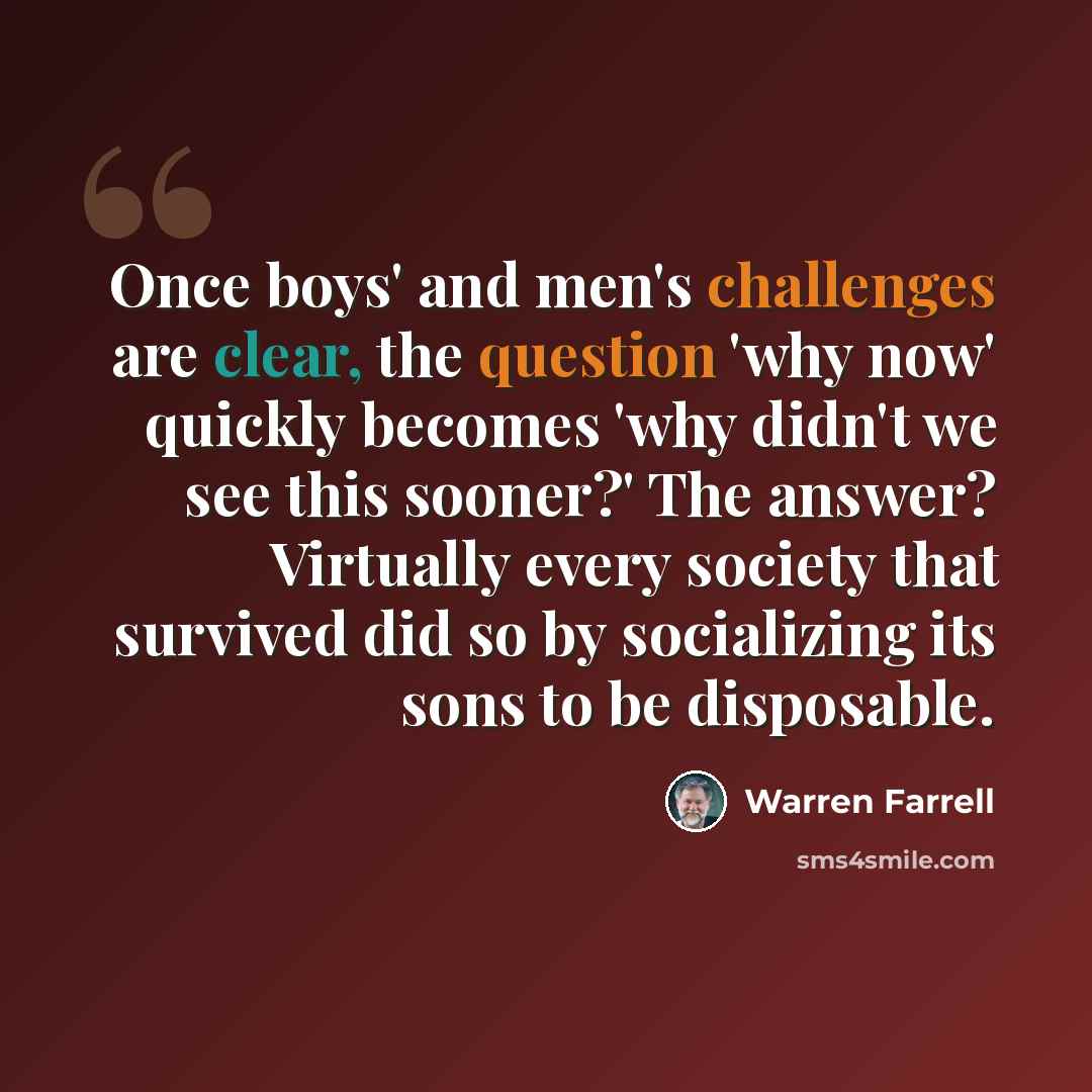 “Once boys' and men's challenges are clear, the question 'why now' quickly becomes 'why didn't we see this sooner?' The answer? Virtually every society that survived did so by socializing its sons to be disposable.” quote by Warren Farrell
