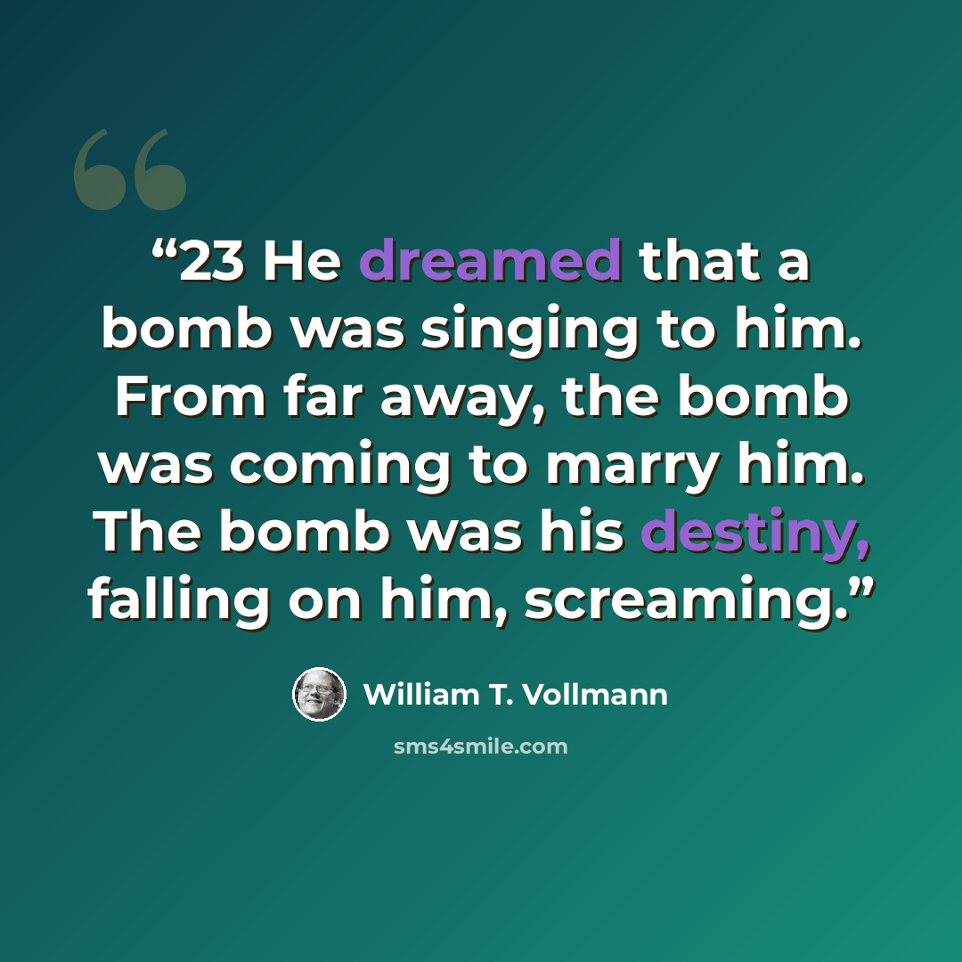 “23 He dreamed that a bomb was singing to him. From far away, the bomb was coming to marry him. The bomb was his destiny, falling on him, screaming.” quote by William T. Vollmann