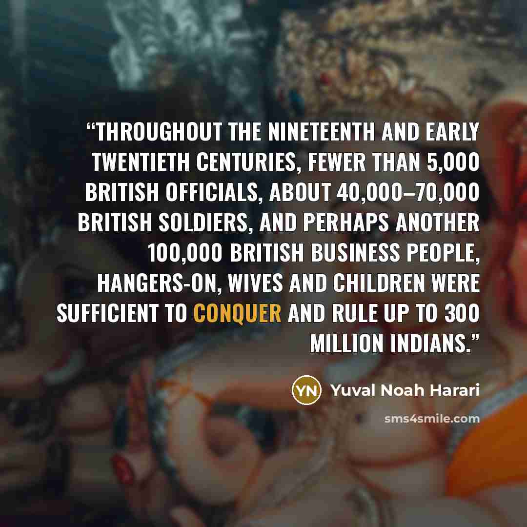 “Throughout the nineteenth and early twentieth centuries, fewer than 5,000 British officials, about 40,000–70,000 British soldiers, and perhaps another 100,000 British business people, hangers-on, wives and children were sufficient to conquer and rule up to 300 million Indians.” quote by Yuval Noah Harari