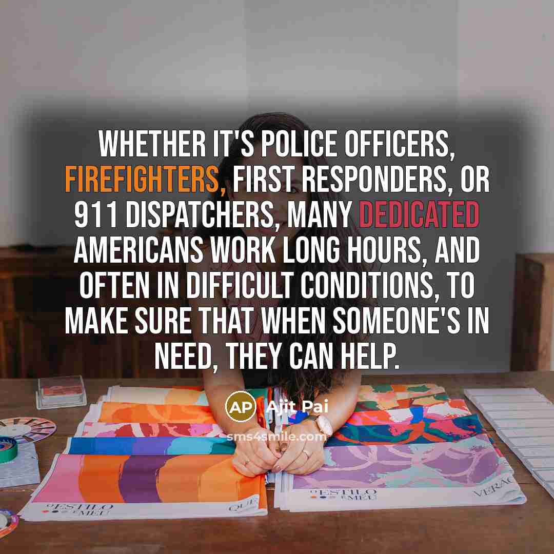 “Whether it's police officers, firefighters, first responders, or 911 dispatchers, many dedicated Americans work long hours, and often in difficult conditions, to make sure that when someone's in need, they can help.” quote by Ajit Pai