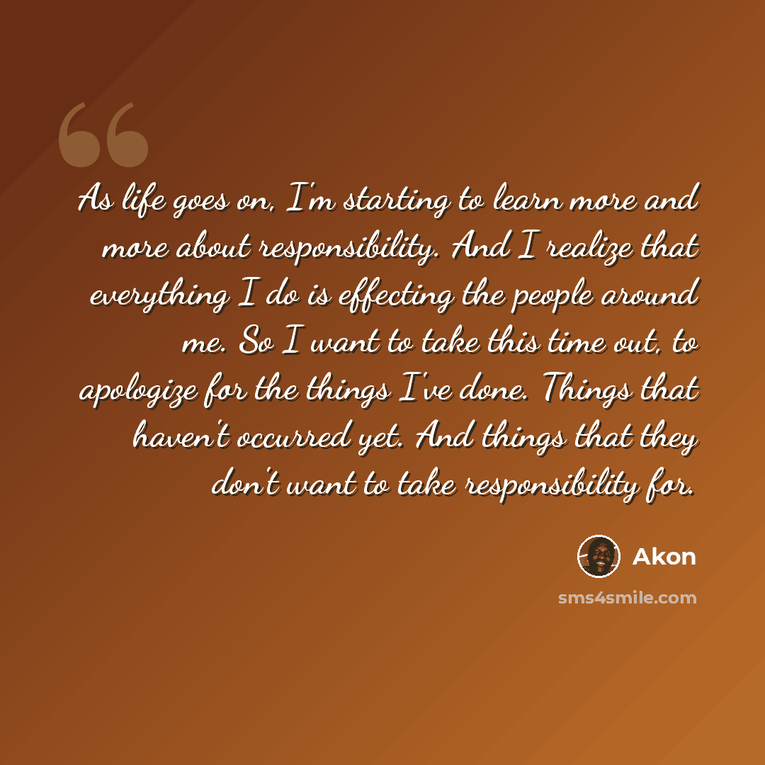 “As life goes on, I'm starting to learn more and more about responsibility. And I realize that everything I do is effecting the people around me. So I want to take this time out, to apologize for the things I've done. Things that haven't occurred yet. And things that they don't want to take…” quote by Akon